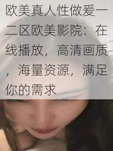 欧美真人性做爰一二区欧美影院：在线播放，高清画质，海量资源，满足你的需求