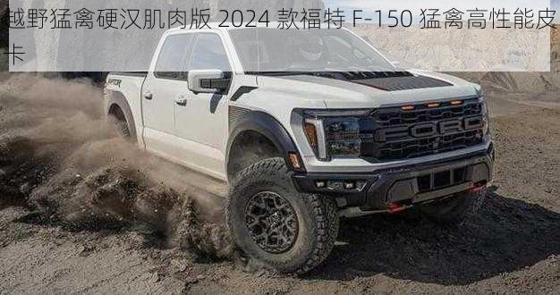 越野猛禽硬汉肌肉版 2024 款福特 F-150 猛禽高性能皮卡