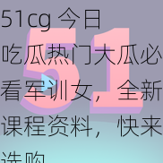 51cg 今日吃瓜热门大瓜必看军训女，全新课程资料，快来选购