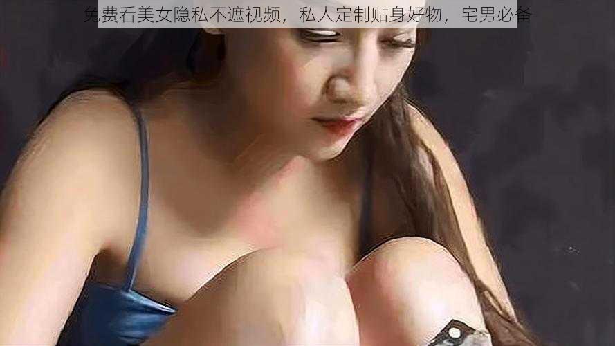 免费看美女隐私不遮视频，私人定制贴身好物，宅男必备