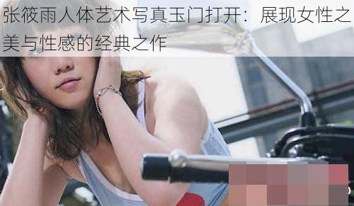 张筱雨人体艺术写真玉门打开：展现女性之美与性感的经典之作