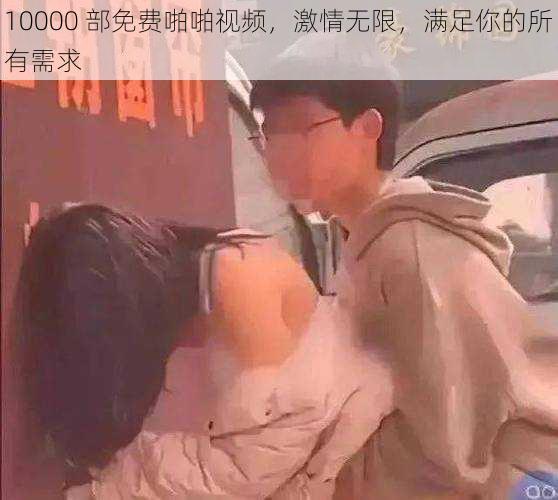 10000 部免费啪啪视频，激情无限，满足你的所有需求