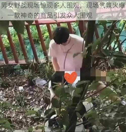 男女野战现场惊现多人围观，现场气氛火爆，一款神奇的商品引发众人围观